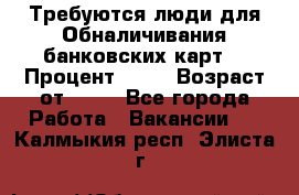 Требуются люди для Обналичивания банковских карт  › Процент ­ 25 › Возраст от ­ 18 - Все города Работа » Вакансии   . Калмыкия респ.,Элиста г.